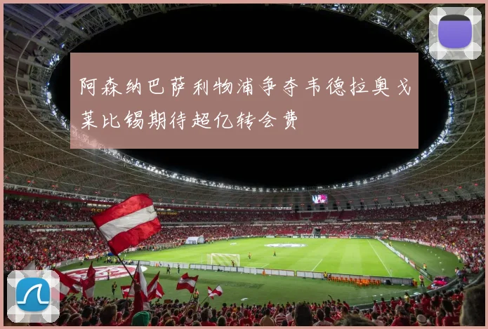 阿森纳巴萨利物浦争夺韦德拉奥戈莱比锡期待超亿转会费