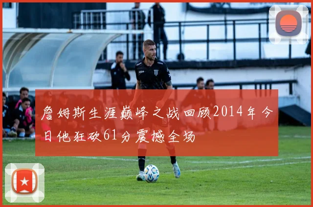 詹姆斯生涯巅峰之战回顾2014年今日他狂砍61分震撼全场