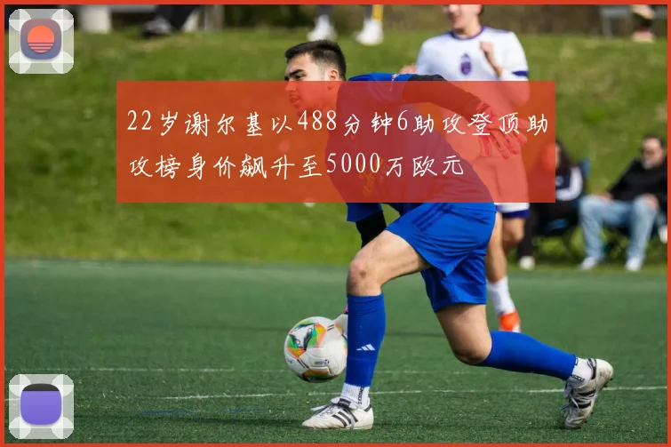 22岁谢尔基以488分钟6助攻登顶助攻榜身价飙升至5000万欧元