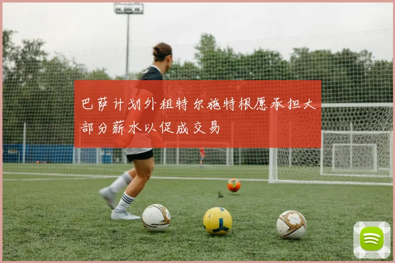 巴萨计划外租特尔施特根愿承担大部分薪水以促成交易
