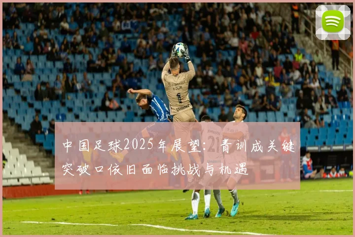 中国足球2025年展望：青训成关键突破口依旧面临挑战与机遇