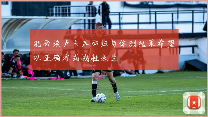 孔蒂谈卢卡库回归与体测结果希望以正确方式战胜米兰