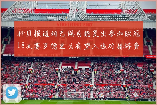 科贝报道姆巴佩或能复出参加欧冠18决赛罗德里戈有望入选对赫塔费大名单