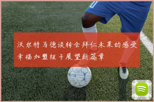 沃尔特马德谈转会拜仁未果的感受幸福加盟纽卡展望新篇章