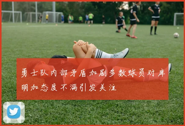 勇士队内部矛盾加剧多数球员对库明加态度不满引发关注