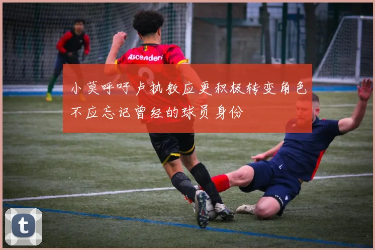 小莫呼吁卢执教应更积极转变角色不应忘记曾经的球员身份