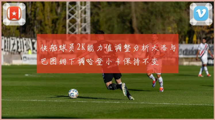 快船球员2K能力值调整分析大洛与巴图姆下调哈登小卡保持不变