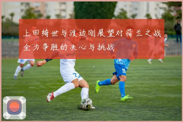 上田绮世与渡边刚展望对荷兰之战全力争胜的决心与挑战
