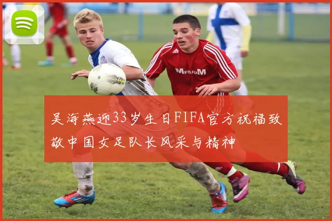 吴海燕迎33岁生日FIFA官方祝福致敬中国女足队长风采与精神
