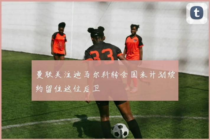 曼联关注迪马尔科转会国米计划续约留住这位后卫