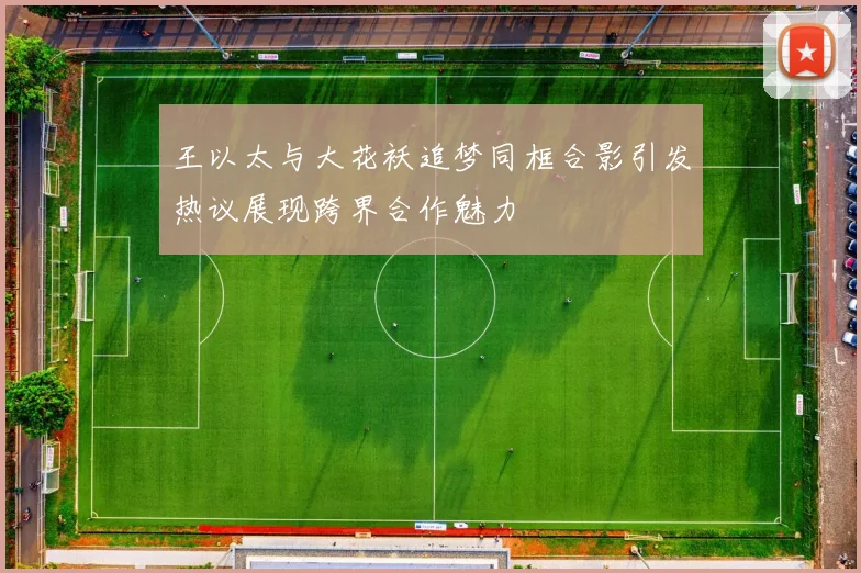 王以太与大花袄追梦同框合影引发热议展现跨界合作魅力