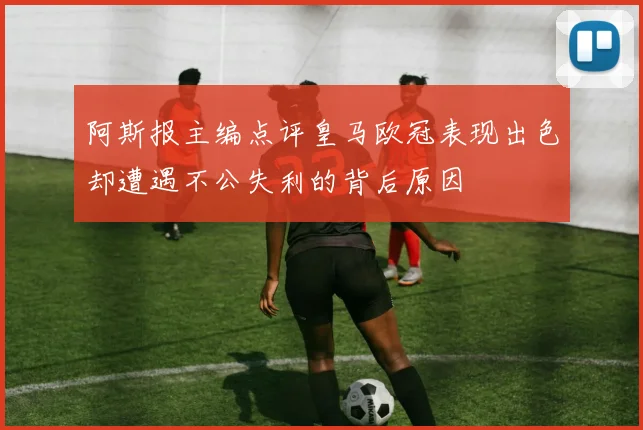 阿斯报主编点评皇马欧冠表现出色却遭遇不公失利的背后原因