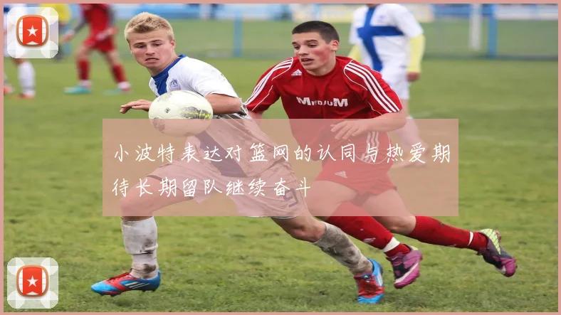 小波特表达对篮网的认同与热爱期待长期留队继续奋斗