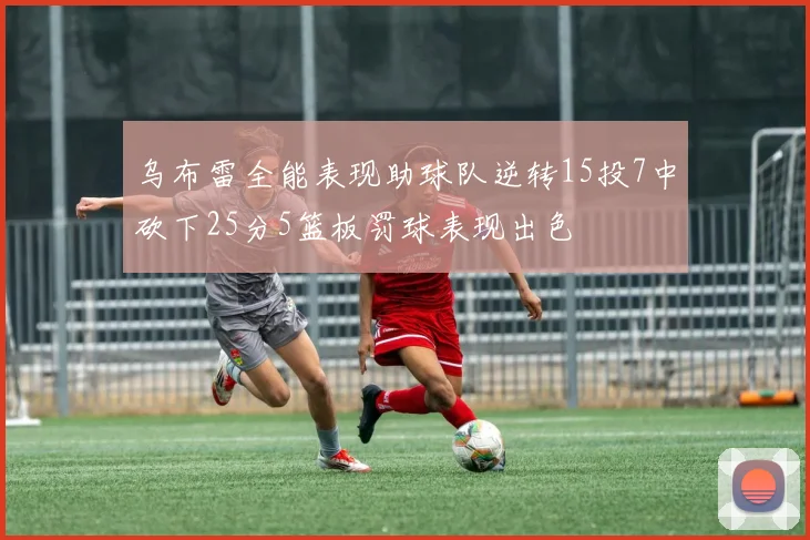 乌布雷全能表现助球队逆转15投7中砍下25分5篮板罚球表现出色