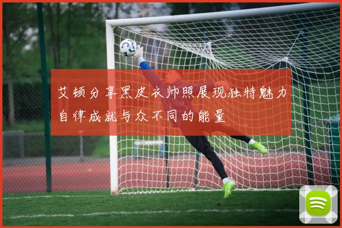 艾顿分享黑皮衣帅照展现独特魅力自律成就与众不同的能量