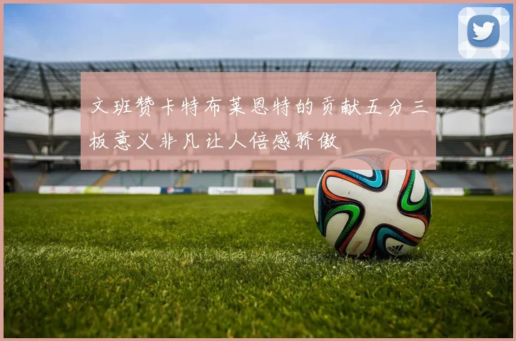 文班赞卡特布莱恩特的贡献五分三板意义非凡让人倍感骄傲
