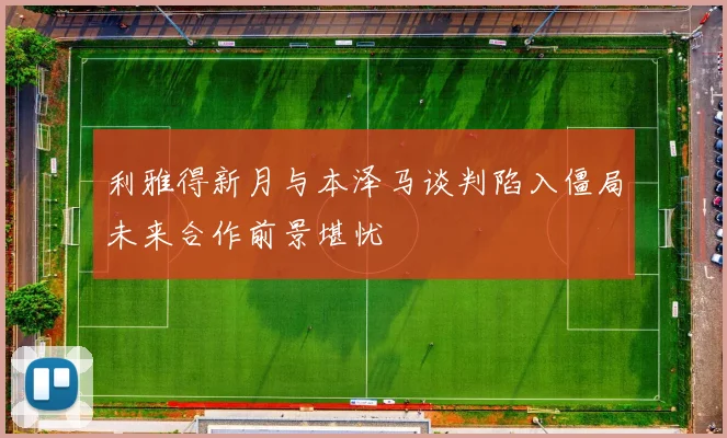 利雅得新月与本泽马谈判陷入僵局未来合作前景堪忧