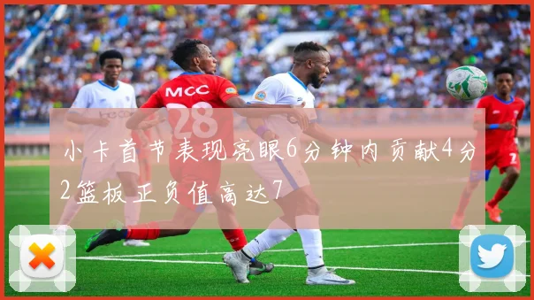 小卡首节表现亮眼6分钟内贡献4分2篮板正负值高达7