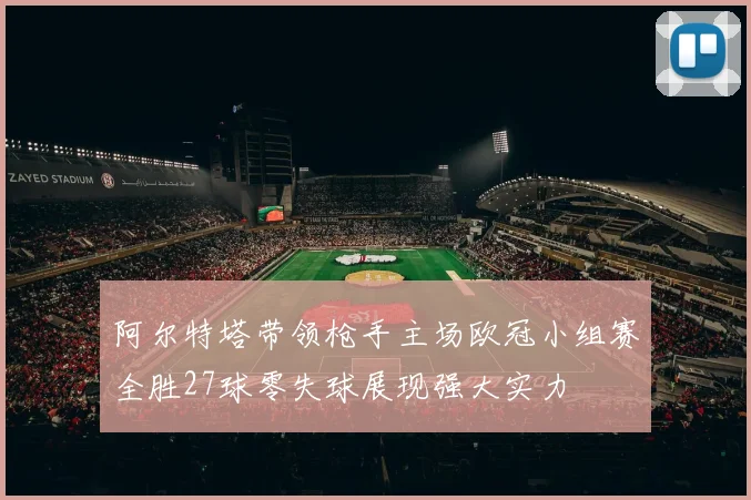 阿尔特塔带领枪手主场欧冠小组赛全胜27球零失球展现强大实力