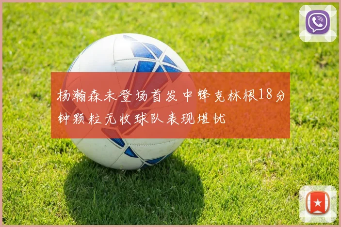 杨瀚森未登场首发中锋克林根18分钟颗粒无收球队表现堪忧