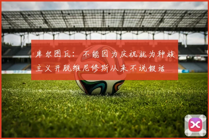 库尔图瓦：不能因为庆祝就为种族主义开脱维尼修斯从来不说假话
