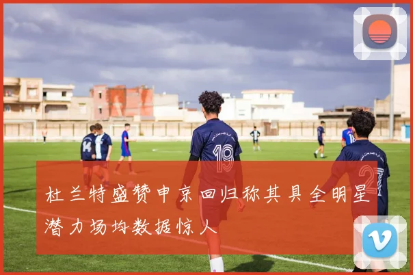 杜兰特盛赞申京回归称其具全明星潜力场均数据惊人