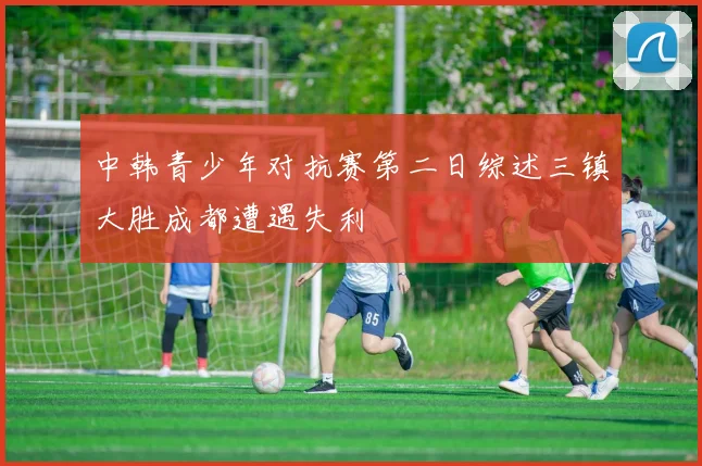 中韩青少年对抗赛第二日综述三镇大胜成都遭遇失利