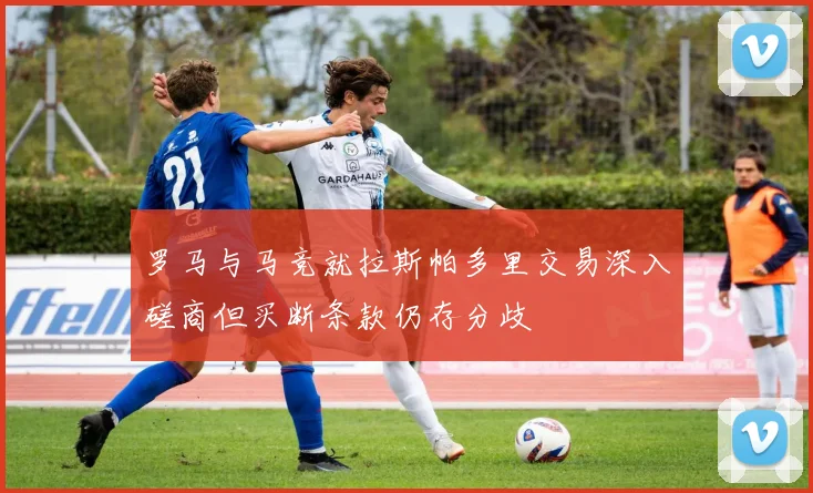 罗马与马竞就拉斯帕多里交易深入磋商但买断条款仍存分歧