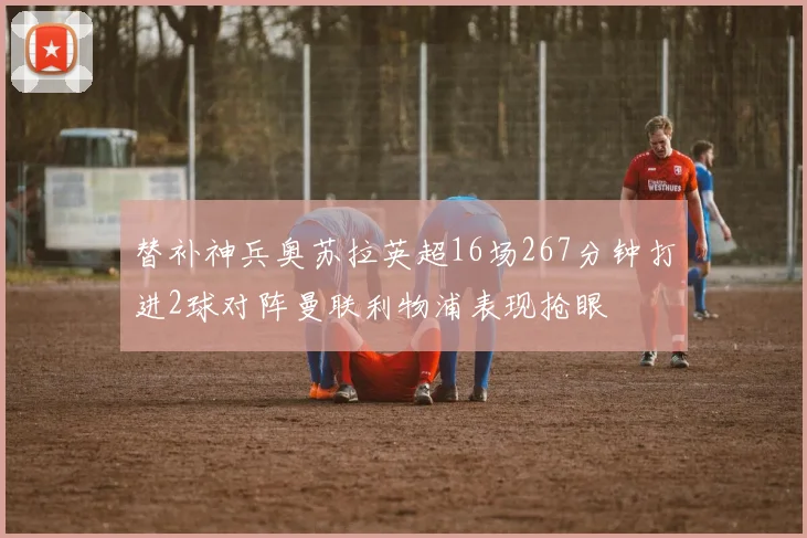 替补神兵奥苏拉英超16场267分钟打进2球对阵曼联利物浦表现抢眼