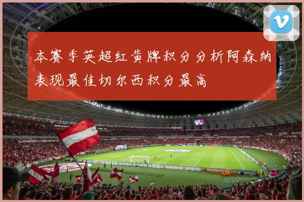 本赛季英超红黄牌积分分析阿森纳表现最佳切尔西积分最高