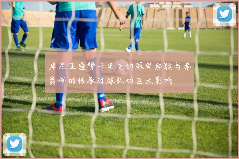 库尼亚盛赞卡里克的冠军经验与弗爵爷的传承对球队的巨大影响