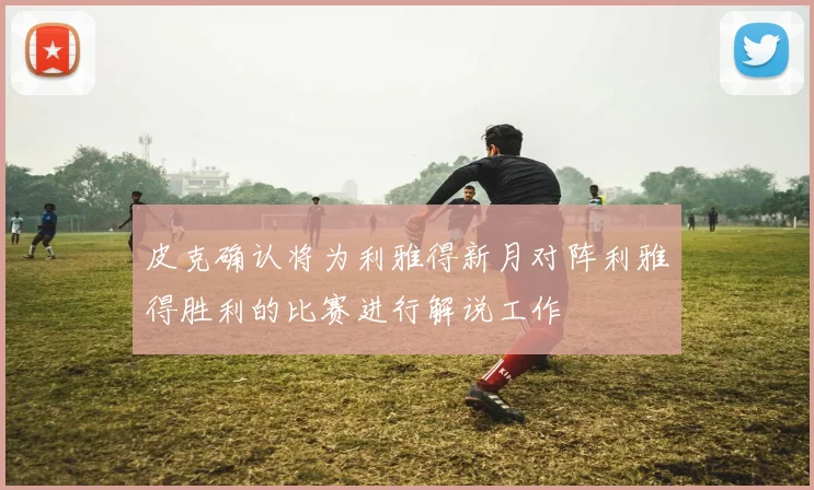 皮克确认将为利雅得新月对阵利雅得胜利的比赛进行解说工作