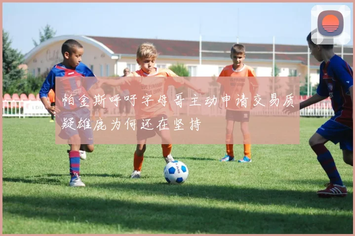 帕金斯呼吁字母哥主动申请交易质疑雄鹿为何还在坚持