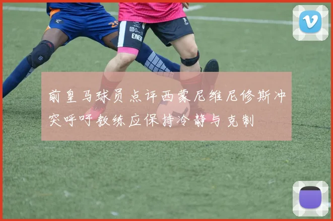 前皇马球员点评西蒙尼维尼修斯冲突呼吁教练应保持冷静与克制
