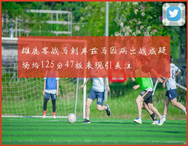 雄鹿客战马刺库兹马因病出战成疑场均125分47板表现引关注
