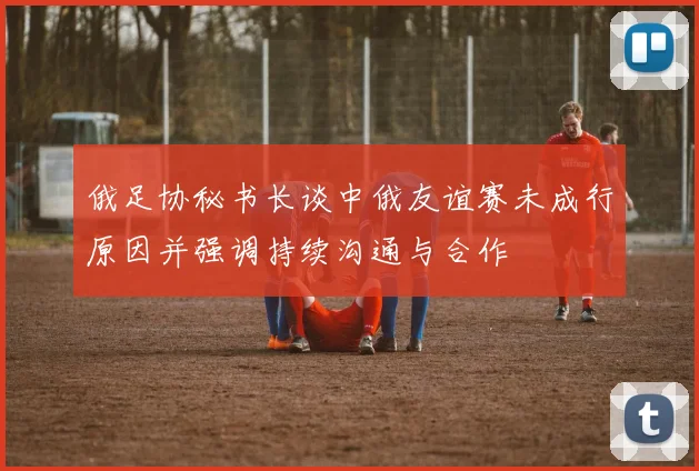 俄足协秘书长谈中俄友谊赛未成行原因并强调持续沟通与合作