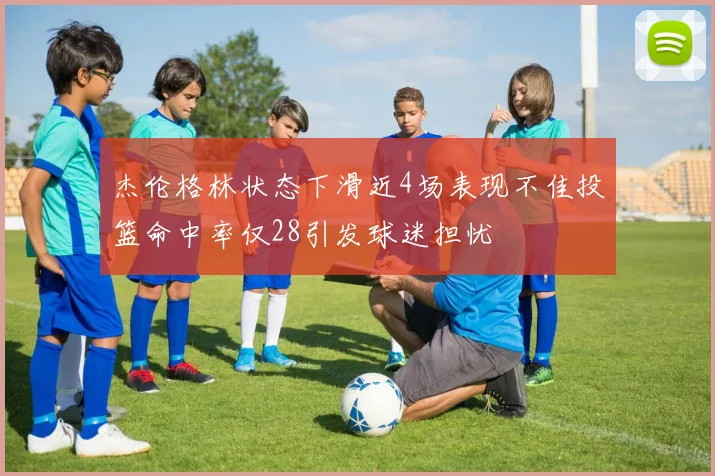 杰伦格林状态下滑近4场表现不佳投篮命中率仅28引发球迷担忧