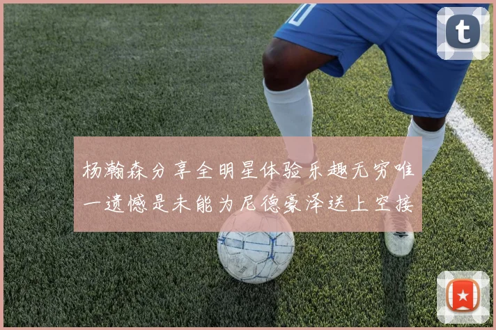 杨瀚森分享全明星体验乐趣无穷唯一遗憾是未能为尼德豪泽送上空接助攻