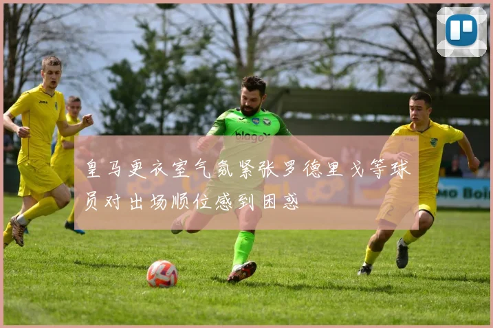 皇马更衣室气氛紧张罗德里戈等球员对出场顺位感到困惑