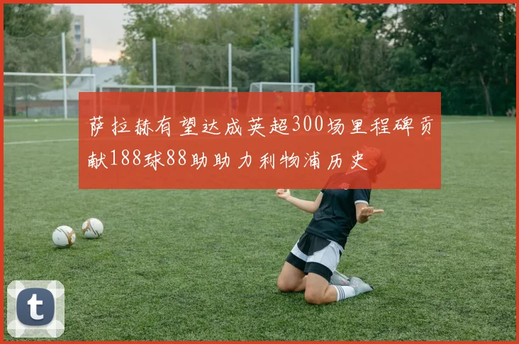 萨拉赫有望达成英超300场里程碑贡献188球88助助力利物浦历史