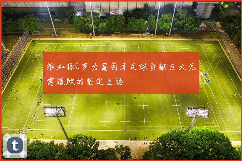 维加称C罗为葡萄牙足球贡献巨大无需道歉的坚定立场