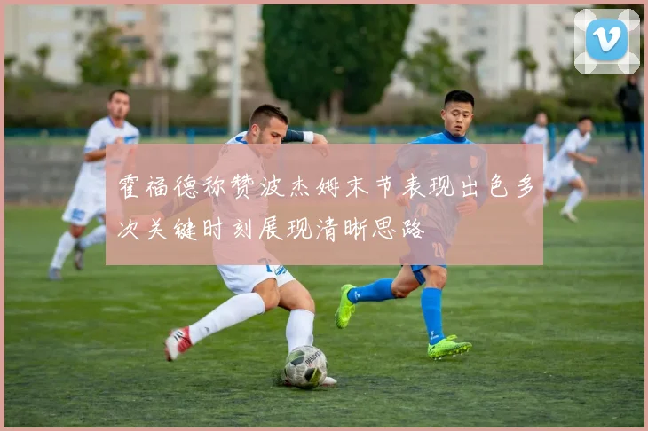 霍福德称赞波杰姆末节表现出色多次关键时刻展现清晰思路