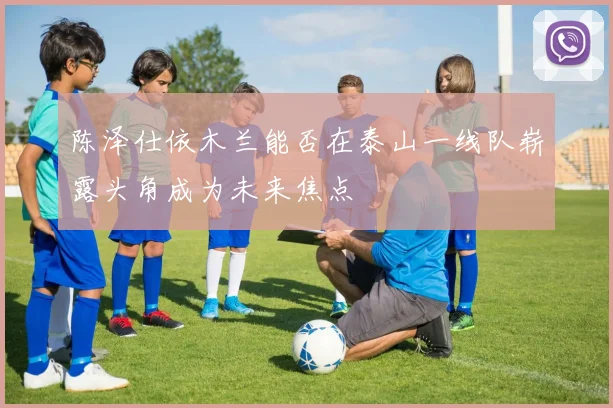 陈泽仕依木兰能否在泰山一线队崭露头角成为未来焦点