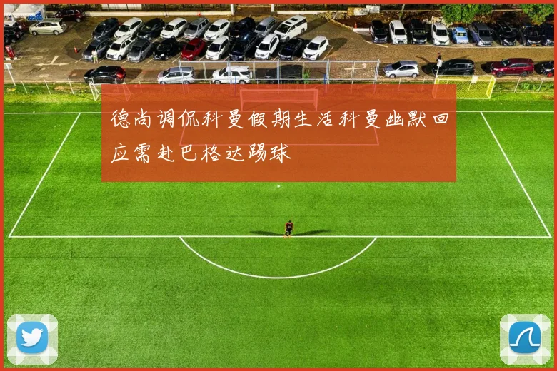 德尚调侃科曼假期生活科曼幽默回应需赴巴格达踢球