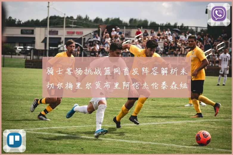 骑士客场挑战篮网首发阵容解析米切尔梅里尔莫布里阿伦杰伦泰森组合亮点