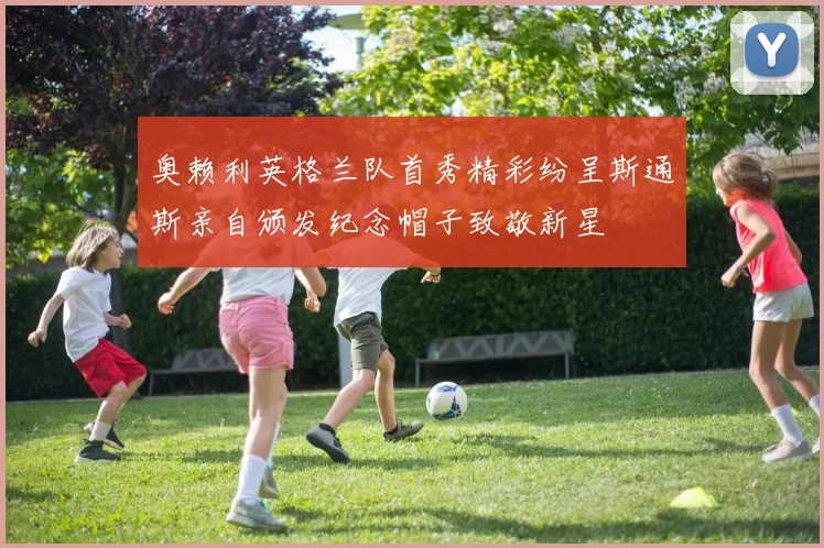 奥赖利英格兰队首秀精彩纷呈斯通斯亲自颁发纪念帽子致敬新星