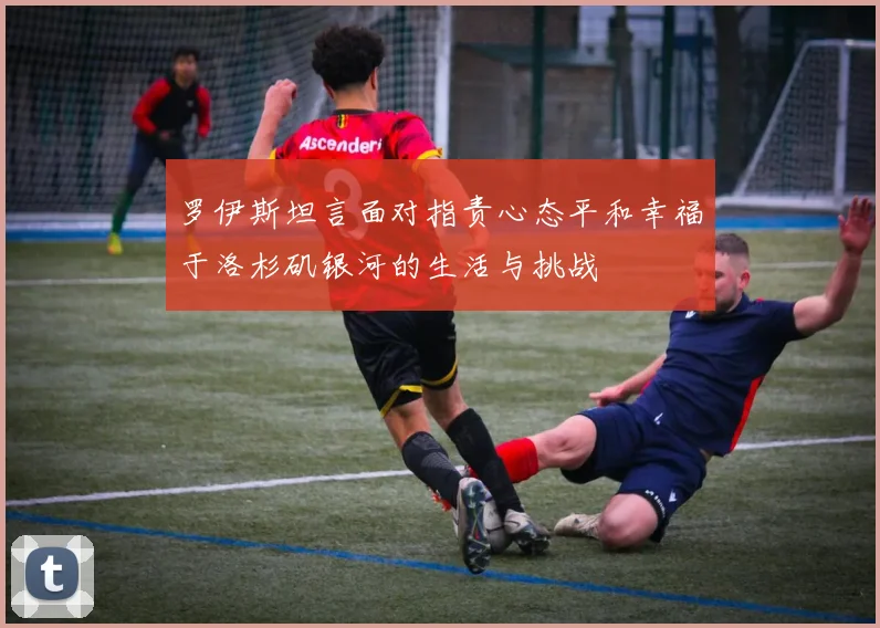 罗伊斯坦言面对指责心态平和幸福于洛杉矶银河的生活与挑战