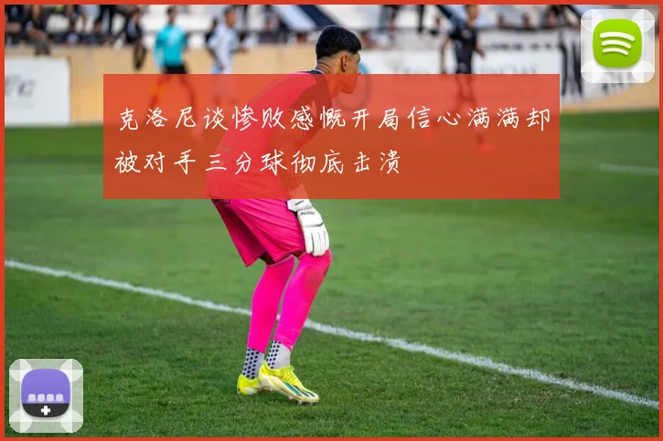 克洛尼谈惨败感慨开局信心满满却被对手三分球彻底击溃