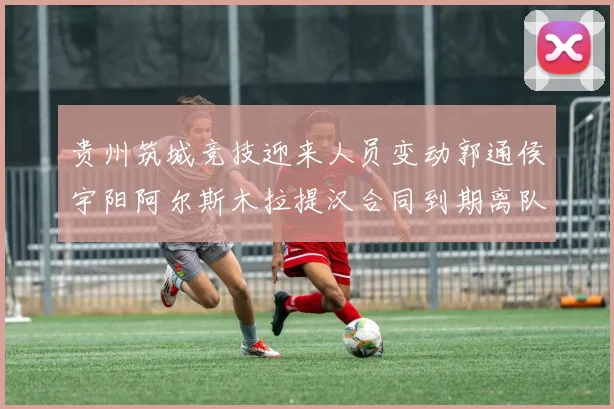贵州筑城竞技迎来人员变动郭通侯宇阳阿尔斯木拉提汉合同到期离队