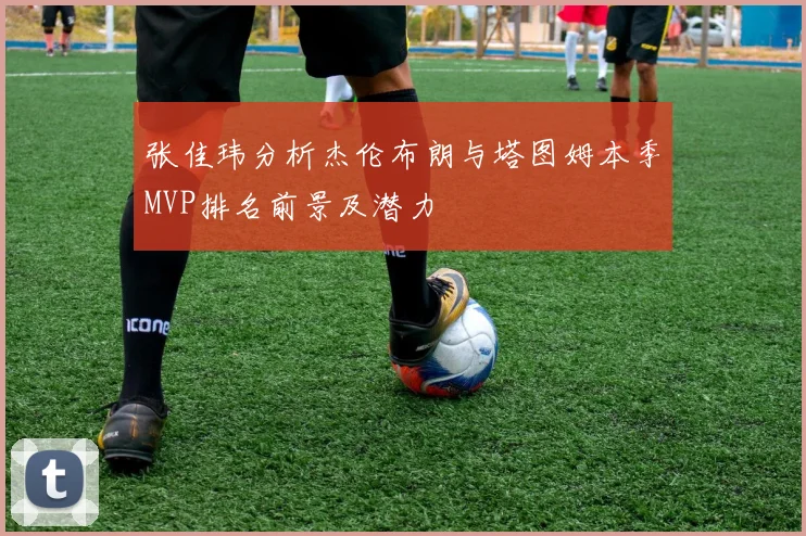 张佳玮分析杰伦布朗与塔图姆本季MVP排名前景及潜力